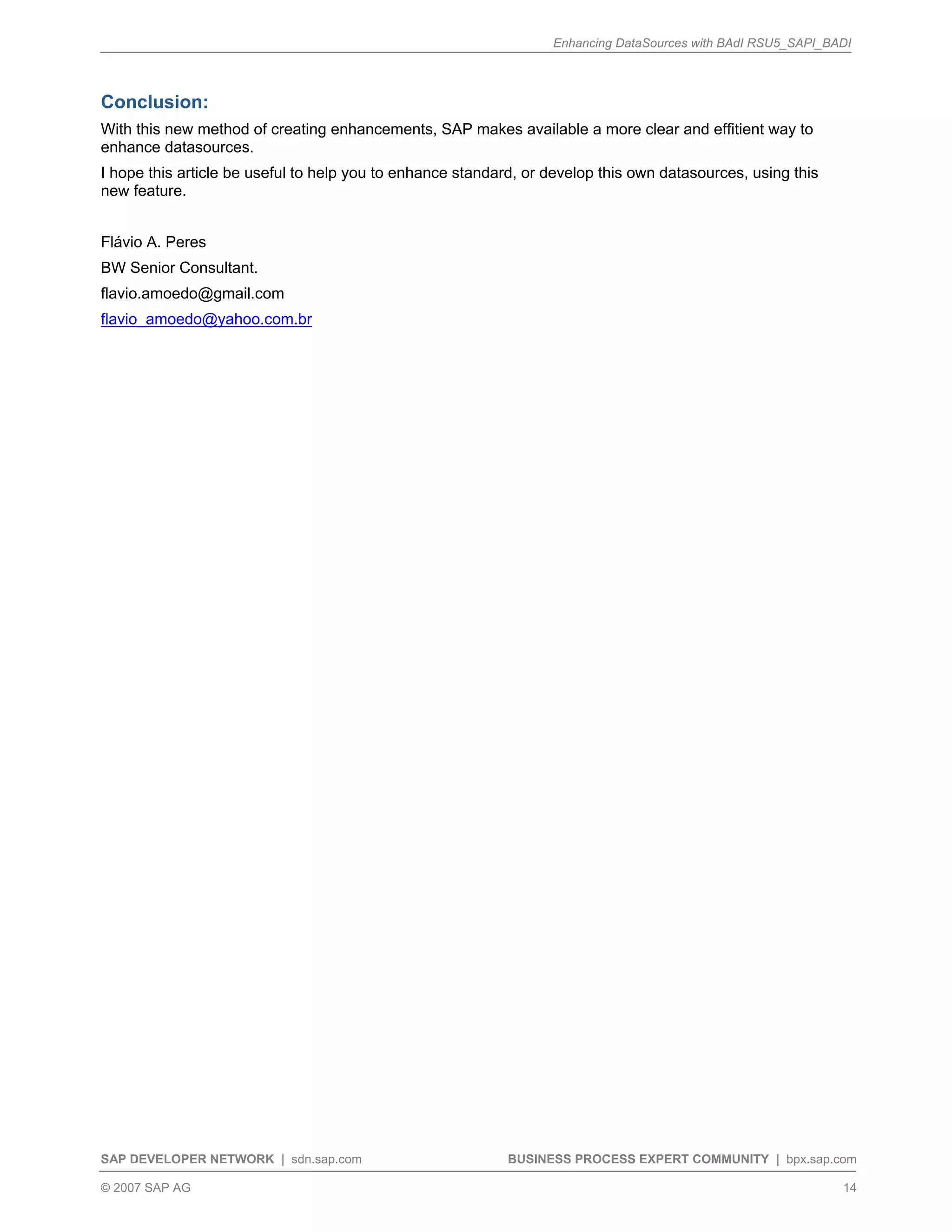 Enhancing DataSources with BAdI RSU5_SAPI_BADI
SAP DEVELOPER NETWORK | sdn.sap.com BUSINESS PROCESS EXPERT COMMUNITY | bpx.sap.com
© 2007 SAP AG 14
Conclusion:
With this new method of creating enhancements, SAP makes available a more clear and effitient way to
enhance datasources.
I hope this article be useful to help you to enhance standard, or develop this own datasources, using this
new feature.
Flávio A. Peres
BW Senior Consultant.
flavio.amoedo@gmail.com
flavio_amoedo@yahoo.com.br
 