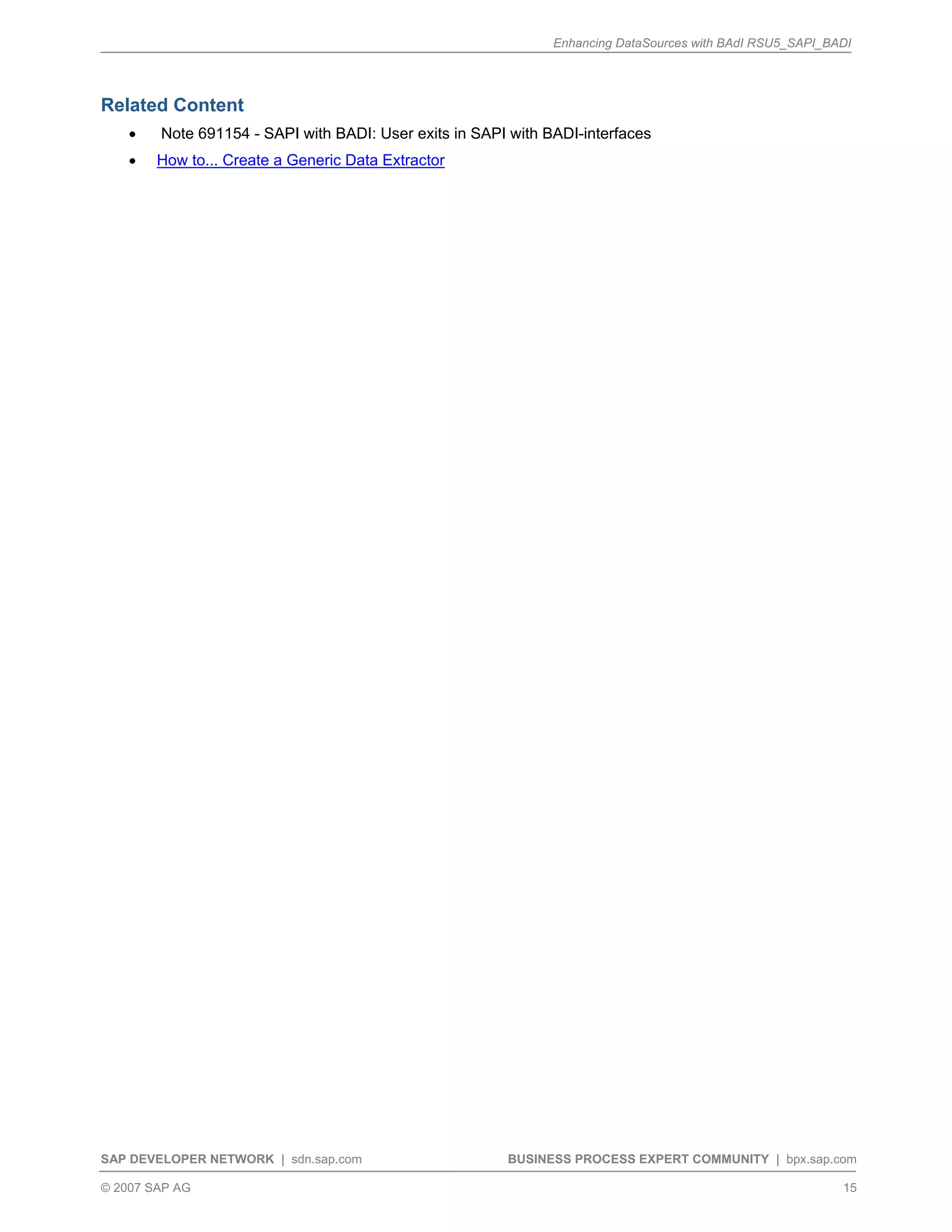Enhancing DataSources with BAdI RSU5_SAPI_BADI
SAP DEVELOPER NETWORK | sdn.sap.com BUSINESS PROCESS EXPERT COMMUNITY | bpx.sap.com
© 2007 SAP AG 15
Related Content
• Note 691154 - SAPI with BADI: User exits in SAPI with BADI-interfaces
• How to... Create a Generic Data Extractor
 