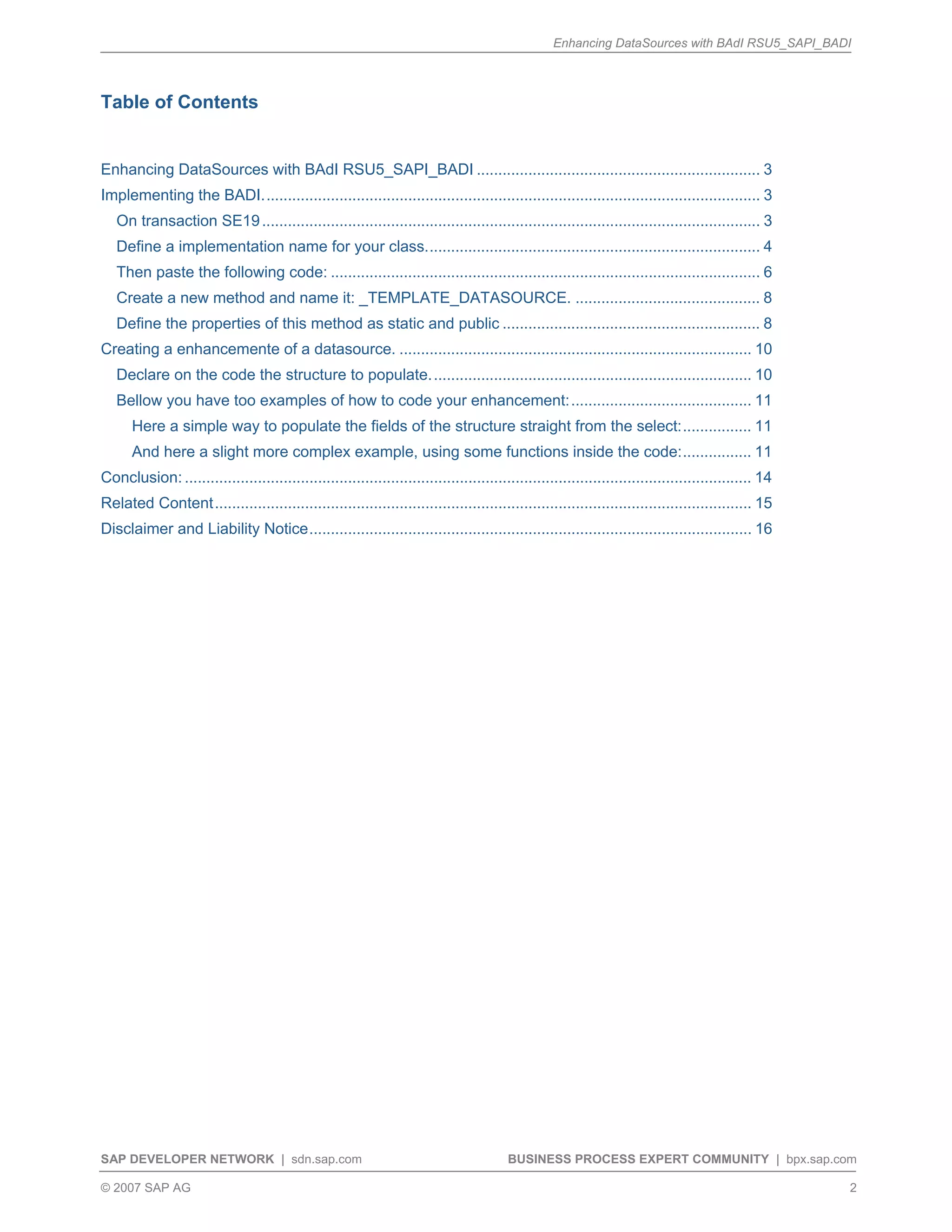 Enhancing DataSources with BAdI RSU5_SAPI_BADI
SAP DEVELOPER NETWORK | sdn.sap.com BUSINESS PROCESS EXPERT COMMUNITY | bpx.sap.com
© 2007 SAP AG 2
Table of Contents
Enhancing DataSources with BAdI RSU5_SAPI_BADI .................................................................. 3
Implementing the BADI.................................................................................................................... 3
On transaction SE19.................................................................................................................... 3
Define a implementation name for your class.............................................................................. 4
Then paste the following code: .................................................................................................... 6
Create a new method and name it: _TEMPLATE_DATASOURCE. ........................................... 8
Define the properties of this method as static and public ............................................................ 8
Creating a enhancemente of a datasource. .................................................................................. 10
Declare on the code the structure to populate........................................................................... 10
Bellow you have too examples of how to code your enhancement:.......................................... 11
Here a simple way to populate the fields of the structure straight from the select:................ 11
And here a slight more complex example, using some functions inside the code:................ 11
Conclusion: .................................................................................................................................... 14
Related Content............................................................................................................................. 15
Disclaimer and Liability Notice....................................................................................................... 16
 