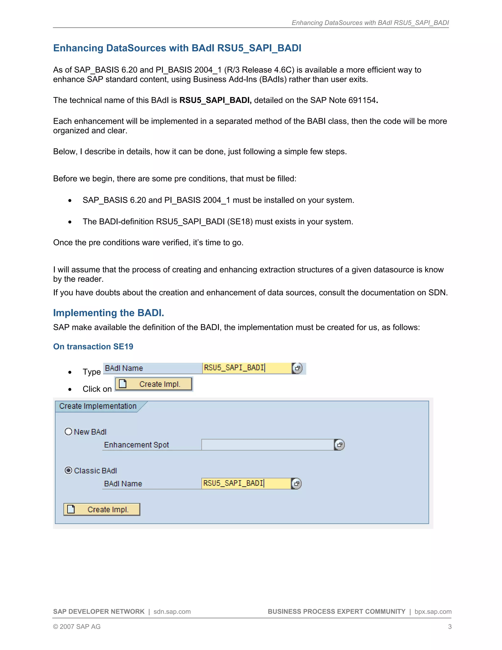 Enhancing DataSources with BAdI RSU5_SAPI_BADI
SAP DEVELOPER NETWORK | sdn.sap.com BUSINESS PROCESS EXPERT COMMUNITY | bpx.sap.com
© 2007 SAP AG 3
Enhancing DataSources with BAdI RSU5_SAPI_BADI
As of SAP_BASIS 6.20 and PI_BASIS 2004_1 (R/3 Release 4.6C) is available a more efficient way to
enhance SAP standard content, using Business Add-Ins (BAdIs) rather than user exits.
The technical name of this BAdI is RSU5_SAPI_BADI, detailed on the SAP Note 691154.
Each enhancement will be implemented in a separated method of the BABI class, then the code will be more
organized and clear.
Below, I describe in details, how it can be done, just following a simple few steps.
Before we begin, there are some pre conditions, that must be filled:
• SAP_BASIS 6.20 and PI_BASIS 2004_1 must be installed on your system.
• The BADI-definition RSU5_SAPI_BADI (SE18) must exists in your system.
Once the pre conditions ware verified, it’s time to go.
I will assume that the process of creating and enhancing extraction structures of a given datasource is know
by the reader.
If you have doubts about the creation and enhancement of data sources, consult the documentation on SDN.
Implementing the BADI.
SAP make available the definition of the BADI, the implementation must be created for us, as follows:
On transaction SE19
• Type
• Click on
 