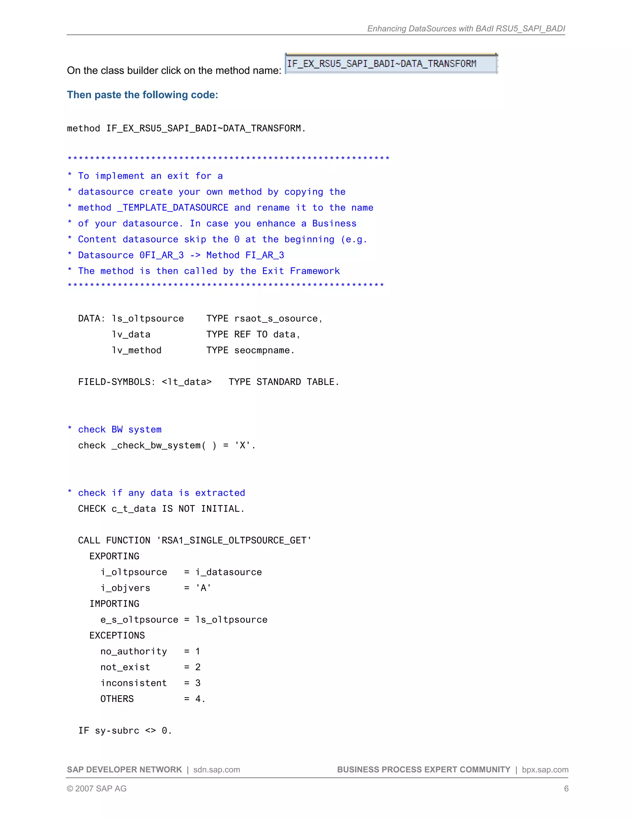 Enhancing DataSources with BAdI RSU5_SAPI_BADI
SAP DEVELOPER NETWORK | sdn.sap.com BUSINESS PROCESS EXPERT COMMUNITY | bpx.sap.com
© 2007 SAP AG 6
On the class builder click on the method name:
Then paste the following code:
method IF_EX_RSU5_SAPI_BADI~DATA_TRANSFORM.
**********************************************************
* To implement an exit for a
* datasource create your own method by copying the
* method _TEMPLATE_DATASOURCE and rename it to the name
* of your datasource. In case you enhance a Business
* Content datasource skip the 0 at the beginning (e.g.
* Datasource 0FI_AR_3 -> Method FI_AR_3
* The method is then called by the Exit Framework
*********************************************************
DATA: ls_oltpsource TYPE rsaot_s_osource,
lv_data TYPE REF TO data,
lv_method TYPE seocmpname.
FIELD-SYMBOLS: <lt_data> TYPE STANDARD TABLE.
* check BW system
check _check_bw_system( ) = 'X'.
* check if any data is extracted
CHECK c_t_data IS NOT INITIAL.
CALL FUNCTION 'RSA1_SINGLE_OLTPSOURCE_GET'
EXPORTING
i_oltpsource = i_datasource
i_objvers = 'A'
IMPORTING
e_s_oltpsource = ls_oltpsource
EXCEPTIONS
no_authority = 1
not_exist = 2
inconsistent = 3
OTHERS = 4.
IF sy-subrc <> 0.
 