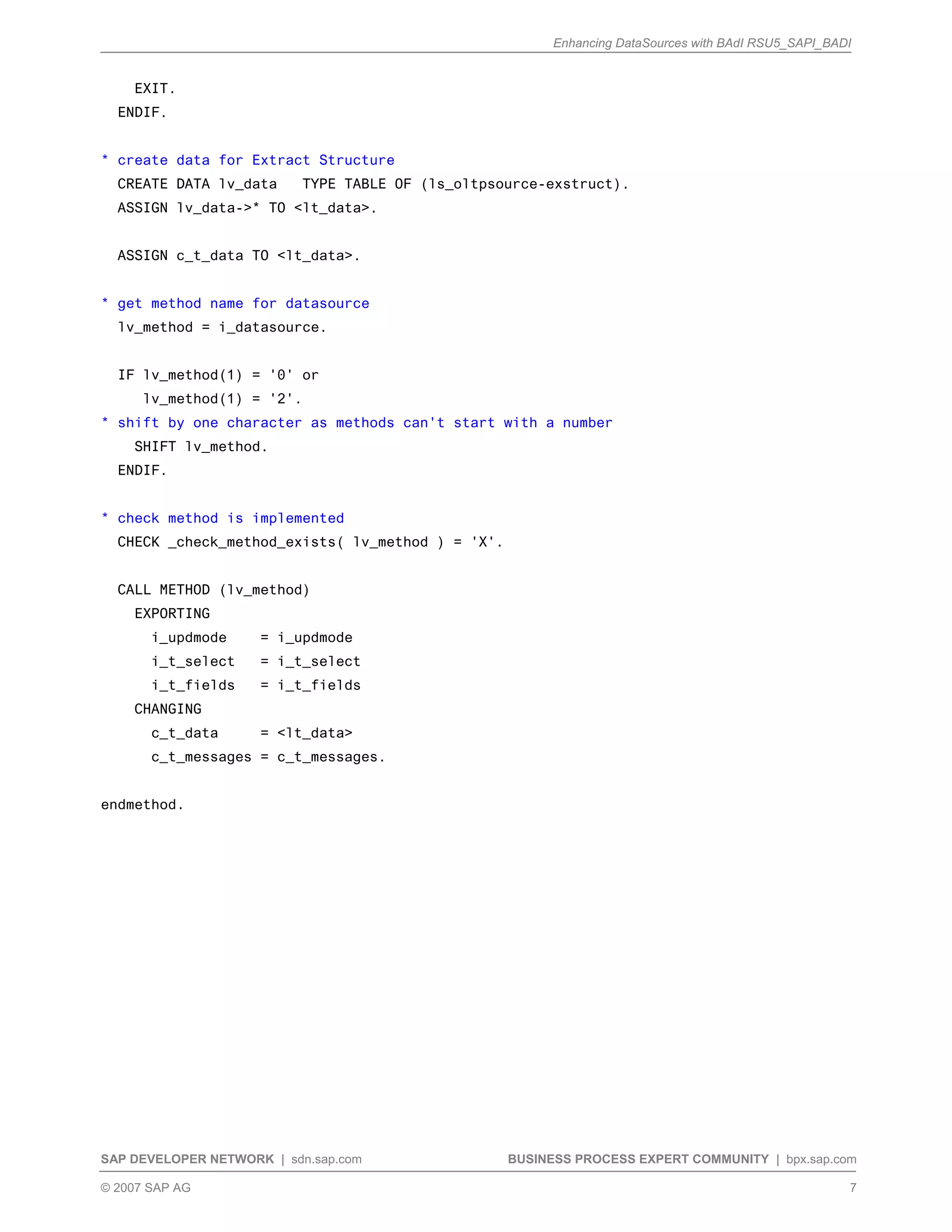 Enhancing DataSources with BAdI RSU5_SAPI_BADI
SAP DEVELOPER NETWORK | sdn.sap.com BUSINESS PROCESS EXPERT COMMUNITY | bpx.sap.com
© 2007 SAP AG 7
EXIT.
ENDIF.
* create data for Extract Structure
CREATE DATA lv_data TYPE TABLE OF (ls_oltpsource-exstruct).
ASSIGN lv_data->* TO <lt_data>.
ASSIGN c_t_data TO <lt_data>.
* get method name for datasource
lv_method = i_datasource.
IF lv_method(1) = '0' or
lv_method(1) = '2'.
* shift by one character as methods can't start with a number
SHIFT lv_method.
ENDIF.
* check method is implemented
CHECK _check_method_exists( lv_method ) = 'X'.
CALL METHOD (lv_method)
EXPORTING
i_updmode = i_updmode
i_t_select = i_t_select
i_t_fields = i_t_fields
CHANGING
c_t_data = <lt_data>
c_t_messages = c_t_messages.
endmethod.
 