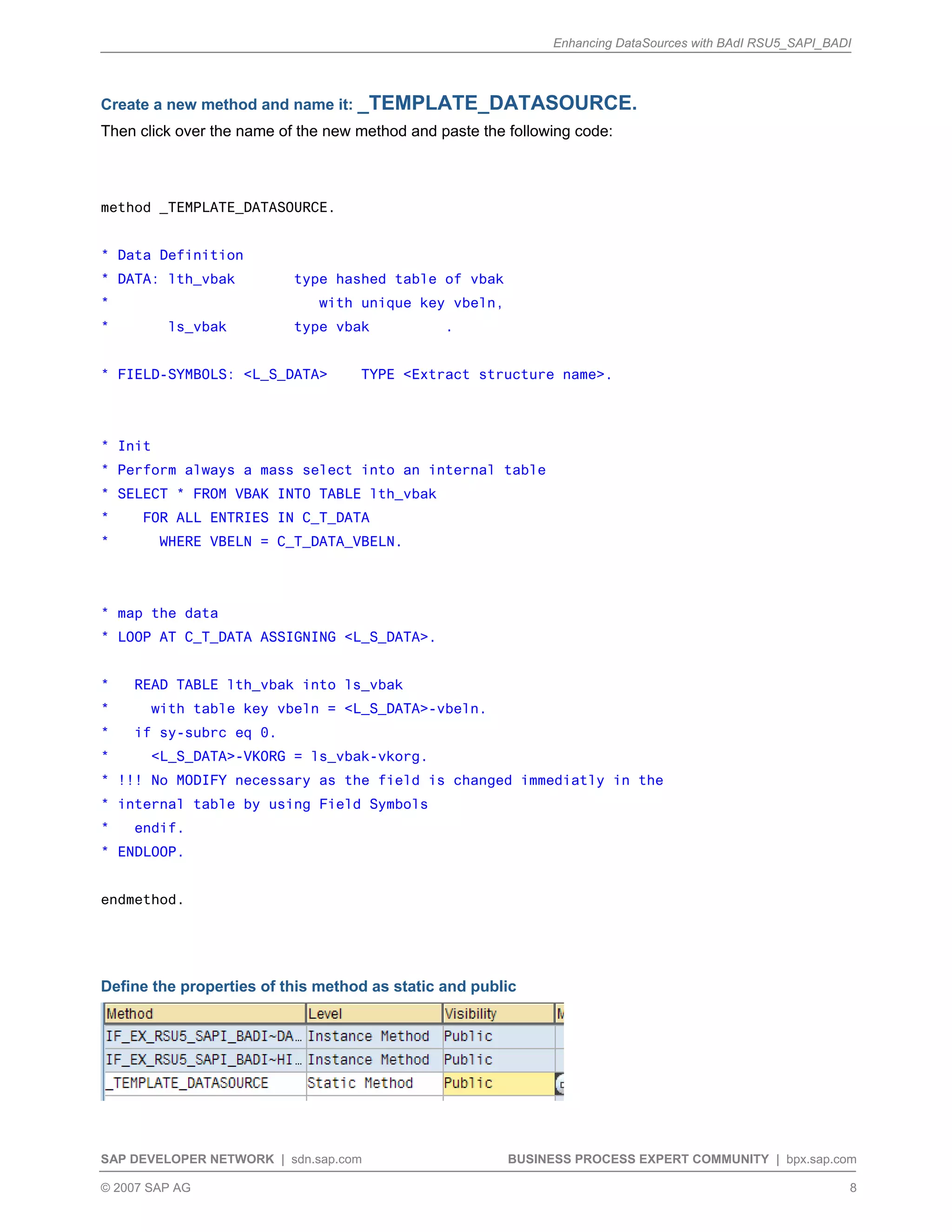 Enhancing DataSources with BAdI RSU5_SAPI_BADI
SAP DEVELOPER NETWORK | sdn.sap.com BUSINESS PROCESS EXPERT COMMUNITY | bpx.sap.com
© 2007 SAP AG 8
Create a new method and name it: _TEMPLATE_DATASOURCE.
Then click over the name of the new method and paste the following code:
method _TEMPLATE_DATASOURCE.
* Data Definition
* DATA: lth_vbak type hashed table of vbak
* with unique key vbeln,
* ls_vbak type vbak .
* FIELD-SYMBOLS: <L_S_DATA> TYPE <Extract structure name>.
* Init
* Perform always a mass select into an internal table
* SELECT * FROM VBAK INTO TABLE lth_vbak
* FOR ALL ENTRIES IN C_T_DATA
* WHERE VBELN = C_T_DATA_VBELN.
* map the data
* LOOP AT C_T_DATA ASSIGNING <L_S_DATA>.
* READ TABLE lth_vbak into ls_vbak
* with table key vbeln = <L_S_DATA>-vbeln.
* if sy-subrc eq 0.
* <L_S_DATA>-VKORG = ls_vbak-vkorg.
* !!! No MODIFY necessary as the field is changed immediatly in the
* internal table by using Field Symbols
* endif.
* ENDLOOP.
endmethod.
Define the properties of this method as static and public
 