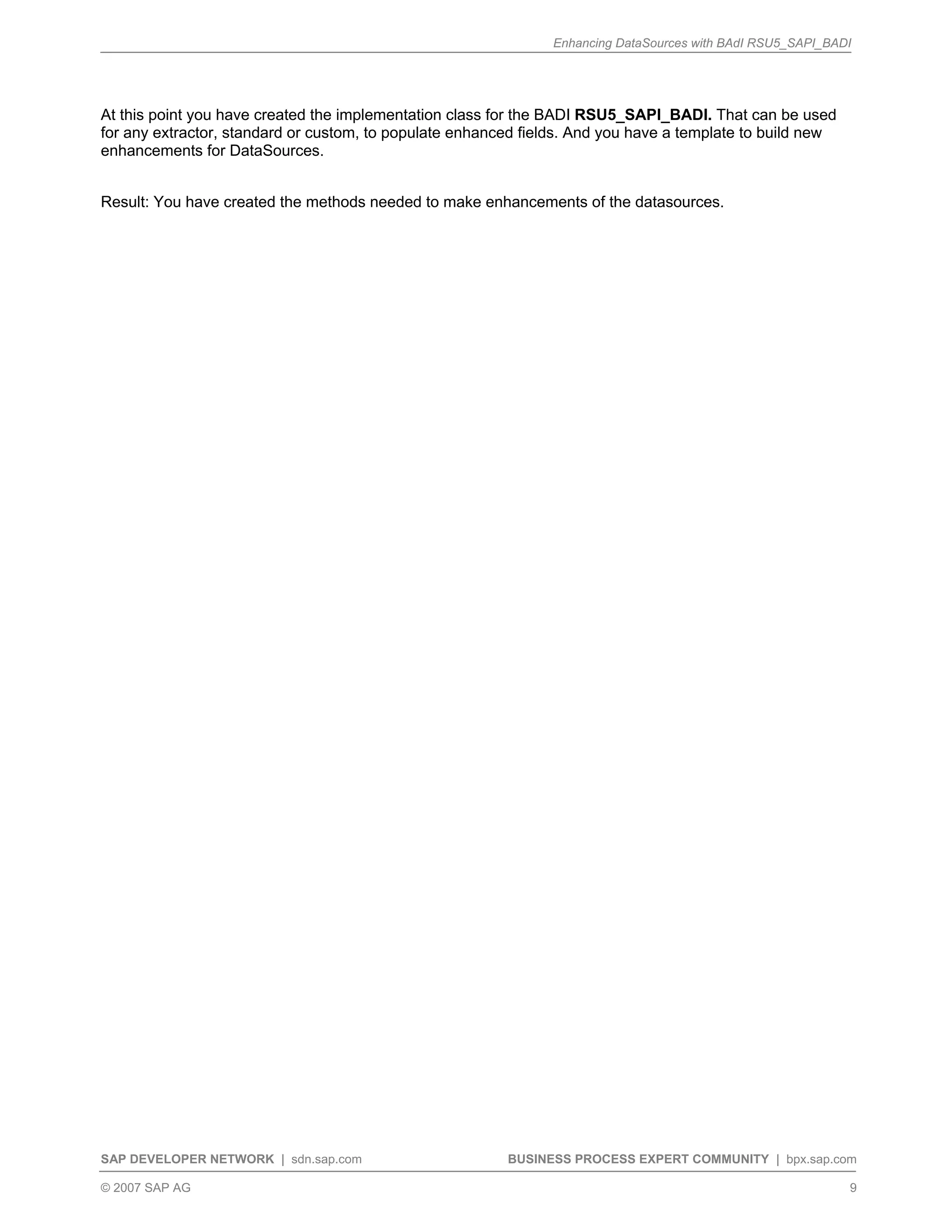 Enhancing DataSources with BAdI RSU5_SAPI_BADI
SAP DEVELOPER NETWORK | sdn.sap.com BUSINESS PROCESS EXPERT COMMUNITY | bpx.sap.com
© 2007 SAP AG 9
At this point you have created the implementation class for the BADI RSU5_SAPI_BADI. That can be used
for any extractor, standard or custom, to populate enhanced fields. And you have a template to build new
enhancements for DataSources.
Result: You have created the methods needed to make enhancements of the datasources.
 