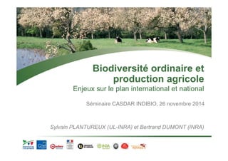 Biodiversité ordinaire et 
production agricole 
Enjeux sur le plan international et national 
Séminaire CASDAR INDIBIO, 26 novembre 2014 
Sylvain PLANTUREUX (UL-INRA) et Bertrand DUMONT (INRA) 
 
