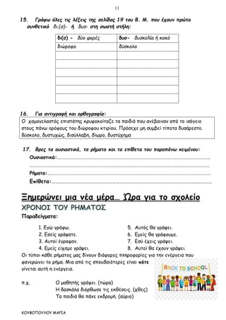 11
ΚΟΥΦΟΠΟΥΛΟΥ ΜΑΡΙΑ
15. Γράφω όλες τις λέξεις της σελίδας 19 του Β. Μ. που έχουν πρώτο
συνθετικό δι (σ)- ή δυσ- στη σωστή στήλη:
δι(σ) - δύο φορές δυσ- δυσκολία ή κακό
διώροφο δύσκολο
16. Για αντιγραφή και ορθογραφία:
Ο χαμογελαστός επιστάτης κρυφοκοίταζε τα παιδιά που ανέβαιναν από το ισόγειο
στους πάνω ορόφους του διώροφου κτιρίου. Πρόσεχε μη συμβεί τίποτα δυσάρεστο.
δύσκολο, δυστυχώς, δισύλλαβη, δίωρο, δυστύχημα
17. Βρες τα ουσιαστικά, τα ρήματα και τα επίθετα του παραπάνω κειμένου:
Ουσιαστικά:…………………………………………………………………………………………………………………………
………………………………………………………………………………………………………………………………………………
Ρήματα:………………………………………………………………………………….……………………………………..………
Επίθετα:…………………………………………………………………………………………………………..…………
Ξημερώνει μια νέα μέρα… Ώρα για το σχολείο
Παραδείγματα:
1. Εγώ γράφω. 5. Αυτός θα γράψει.
2. Εσείς γράψατε. 6. Εμείς θα γράφουμε.
3. Αυτοί έγραφαν. 7. Εσύ έχεις γράψει.
4. Εμείς είχαμε γράψει. 8. Αυτοί θα έχουν γράψει.
Οι τύποι κάθε ρήματος μας δίνουν διάφορες πληροφορίες για την ενέργεια που
φανερώνει το ρήμα. Μια από τις σπουδαιότερες είναι πότε
γίνεται αυτή η ενέργεια.
π.χ. Ο μαθητής γράφει. (τώρα)
Η δασκάλα διόρθωσε τις εκθέσεις. (χθες)
Τα παιδιά θα πάνε εκδρομή. (αύριο)
 