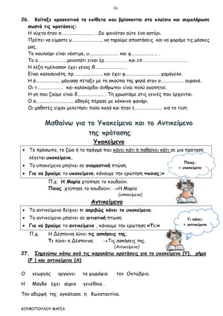 16
ΚΟΥΦΟΠΟΥΛΟΥ ΜΑΡΙΑ
26. Κοίταξε προσεκτικά τα επίθετα που βρίσκονται στο πλαίσιο και συμπλήρωσε
σωστά τις προτάσεις:
Η νύχτα ήταν σ………………………… . Δε φαινόταν ούτε ένα αστέρι.
Πρέπει να είμαστε υ………………………, να τηρούμε αποστάσεις και να φοράμε τις μάσκες
μας.
Το κουλούρι είναι νόστιμο, υ……………………… και φ…………………… .
Το ο……………………. μονοπάτι είναι έρ………………… και επ…………………………………. .
Η λέξη «μέλισσα» έχει γένος θ……………………… .
Είναι καλοσυνάτη, πρ…………………….. και έχει φ…………………………. χαμόγελο.
Η ά…………………. μάγισσα πέταξε με τη σκούπα της ψηλά στον σ………………… ουρανό.
Οι τ…………………… και καλόκαρδοι άνθρωποι είναι πολύ αγαπητοί.
Η γη που ζούμε είναι δ…………………… . Τη χρωστάμε στις γενιές που έρχονται.
Ο α……………………………. οδηγός πέρασε με κόκκινο φανάρι.
Οι μαθητές είχαν μελετήσει πολύ καλά και ήταν έ……………………. για το τεστ.
Υποκείμενο
 Το πρόσωπο, το ζώο ή το πράγμα που κάνει κάτι ή παθαίνει κάτι σε μια πρόταση
λέγεται υποκείμενο.
 Το υποκείμενο μπαίνει σε ονομαστική πτώση.
 Για να βρούμε το υποκείμενο, κάνουμε την ερώτηση «ποιος;»
Π.χ. Η Μαρία χτύπησε το κουδούνι.
Ποιος χτύπησε το κουδούνι; Η Μαρία
(υποκείμενο)
Αντικείμενο
 Το αντικείμενο δείχνει τι ακριβώς κάνει το υποκείμενο.
 Το αντικείμενο μπαίνει σε αιτιατική πτώση.
 Για να βρούμε το αντικείμενο , κάνουμε την ερώτηση «Τι;»
Π.χ. Η Δέσποινα λύνει τις ασκήσεις της.
Τι λύνει η Δέσποινα; Τις ασκήσεις της.
(Αντικείμενο)
27. Σημειώνω πάνω από τις παρακάτω προτάσεις για το υποκείμενο (Υ), ρήμα
(Ρ ) και αντικείμενο (Α)
Ο γεωργός οργώνει τα χωράφια τον Οκτώβριο.
Η Μάγδα έχει αύριο γενέθλια .
Την αδερφή της αγκάλιασε η Κωνσταντίνα.
Ποιος;
= υποκείμενο
Τι κάνει;
= αντικείμενο
 