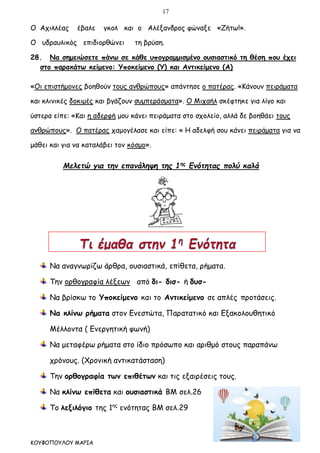 17
ΚΟΥΦΟΠΟΥΛΟΥ ΜΑΡΙΑ
Ο Αχιλλέας έβαλε γκολ και ο Αλέξανδρος φώναξε «Ζήτω!».
Ο υδραυλικός επιδιορθώνει τη βρύση.
28. Να σημειώσετε πάνω σε κάθε υπογραμμισμένο ουσιαστικό τη θέση που έχει
στο παρακάτω κείμενο: Υποκείμενο (Υ) και Αντικείμενο (Α)
«Οι επιστήμονες βοηθούν τους ανθρώπους» απάντησε ο πατέρας. «Κάνουν πειράματα
και κλινικές δοκιμές και βγάζουν συμπεράσματα». Ο Μιχαήλ σκέφτηκε για λίγο και
ύστερα είπε: «Και η αδερφή μου κάνει πειράματα στο σχολείο, αλλά δε βοηθάει τους
ανθρώπους». Ο πατέρας χαμογέλασε και είπε: « Η αδελφή σου κάνει πειράματα για να
μάθει και για να καταλάβει τον κόσμο».
Μελετώ για την επανάληψη της 1ης
Ενότητας πολύ καλά
Να αναγνωρίζω άρθρα, ουσιαστικά, επίθετα, ρήματα.
Την ορθογραφία λέξεων από δι- δισ- ή δυσ-
Να βρίσκω το Υποκείμενο και το Αντικείμενο σε απλές προτάσεις.
Να κλίνω ρήματα στον Ενεστώτα, Παρατατικό και Εξακολουθητικό
Μέλλοντα ( Ενεργητική φωνή)
Να μεταφέρω ρήματα στο ίδιο πρόσωπο και αριθμό στους παραπάνω
χρόνους. (Χρονική αντικατάσταση)
Την ορθογραφία των επιθέτων και τις εξαιρέσεις τους.
Να κλίνω επίθετα και ουσιαστικά ΒΜ σελ.26
Το λεξιλόγιο της 1ης
ενότητας ΒΜ σελ.29
 