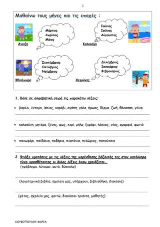 2
ΚΟΥΦΟΠΟΥΛΟΥ ΜΑΡΙΑ
Άνοιξη Καλοκαίρι
Φθινόπωρο Χειμώνας
1. Βάλε σε αλφαβητική σειρά τις παρακάτω λέξεις:
 βαρέλι, έντομα, ίσκιος, καράβι, αγάπη, γάλα, ήρωας, δέρμα, ζωή, θάλασσα, γέλιο
………………………………………………………………………………………………………………………………………………………
………………………………………………………………………………………………………………………………………………..……
 καλοσύνη, μητέρα, ξένος, φως, κερί, μήλα, ξυράφι, λάκκος, νέος, ομορφιά, φωτιά
………………………………………………………………………………………………………………………………………………………
………………………………………………………………………………………………………………………………………………………
 πανωφόρι, παιδάκια, ποδάρια, πλατάνια, πελώριος, παπούτσια
………………………………………………………………………………………………………………………………………………………
………………………………………………………………………………………………………………………………………………………
2. Φτιάξε προτάσεις με τις λέξεις της παρένθεσης βάζοντάς τες στον κατάλληλο
τύπο προσθέτοντας κι άλλες λέξεις όπου χρειάζεται..
(πρόβλημα, λύνομαι, αυτό, δύσκολα)
…………………………………………………………………………………………………………………………………………………….
(λογοτεχνικά βιβλία, σχολείο μας, υπάρχουν, βιβλιοθήκη, διακόσια)
…………………………………………………………………………………………………………………………………………………….
(φέτος, σχολείο μας, φοιτώ, διακόσιοι τριάντα, μαθητές)
…………………………………………………………………………………………………………………………………………..…………
Ιούνιος
Ιούλιος
Αύγουστος
Μάρτιος
Απρίλιος
Μάιος
Σεπτέμβριος
Οκτώβριος
Νοέμβριος
Δεκέμβριος
Ιανουάριος
Φεβρουάριος
 