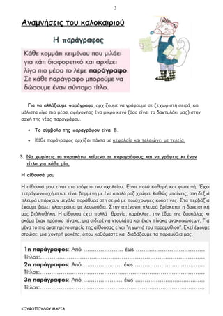 3
ΚΟΥΦΟΠΟΥΛΟΥ ΜΑΡΙΑ
Αναμνήσεις του καλοκαιριού
Για να αλλάξουμε παράγραφο, αρχίζουμε να γράφουμε σε ξεχωριστή σειρά, και
μάλιστα λίγο πιο μέσα, αφήνοντας ένα μικρό κενό (όσο είναι το δαχτυλάκι μας) στην
αρχή της νέας παραγράφου.
 Το σύμβολο της παραγράφου είναι §.
 Κάθε παράγραφος αρχίζει πάντα με κεφαλαίο και τελειώνει με τελεία.
3. Να χωρίσεις το παρακάτω κείμενο σε παραγράφους και να γράψεις κι έναν
τίτλο για κάθε μία.
Η αίθουσά μου
Η αίθουσά μου είναι στο ισόγειο του σχολείου. Είναι πολύ καθαρή και φωτεινή. Έχει
τετράγωνο σχήμα και είναι βαμμένη με ένα απαλό ροζ χρώμα. Καθώς μπαίνεις, στη δεξιά
πλευρά υπάρχουν μεγάλα παράθυρα στη σειρά με πολύχρωμες κουρτίνες. Στα περβάζια
έχουμε βάλει γλαστράκια με λουλούδια. Στην απέναντι πλευρά βρίσκεται η δανειστική
μας βιβλιοθήκη. Η αίθουσα έχει πολλά θρανία, καρέκλες, την έδρα της δασκάλας κι
ακόμα έναν πράσινο πίνακα, μια σιδερένια ντουλάπα και έναν πίνακα ανακοινώσεων. Για
μένα το πιο αγαπημένο σημείο της αίθουσας είναι “η γωνιά του παραμυθιού”. Εκεί έχουμε
στρώσει μια χοντρή μοκέτα, όπου καθόμαστε και διαβάζουμε τα παραμύθια μας.
 