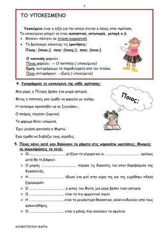 4
ΚΟΥΦΟΠΟΥΛΟΥ ΜΑΡΙΑ
Υποκείμενο είναι η λέξη για την οποία γίνεται ο λόγος στην πρόταση.
Το υποκείμενο μπορεί να είναι ουσιαστικό, αντωνυμία, μετοχή κ.ά.
 Μπαίνει πάντοτε σε πτώση ονομαστική
 Το βρίσκουμε κάνοντας τις ερωτήσεις:
Ποιος; (ποιοι;), ποια; (ποιες;), ποιο; (ποια;).
Ο παππούς ψαρεύει .
Ποιος ψαρεύει; → Ο παππούς ( υποκείμενο)
Εμείς αντιγράφουμε τα παραδείγματα από τον πίνακα.
Ποιοι αντιγράφουν; →Εμείς ( υποκείμενο)
4. Υπογράμμισε το υποκείμενο της κάθε πρότασης:
Μια μέρα, ο Πέτρος βρήκε ένα μικρό αστερία.
Φέτος ο παππούς μού έμαθε να ψαρεύω με καλάμι.
Η τσιπούρα προσπαθεί να σε ξεγελάσει...
Ο σπάρος τσιμπάει ξαφνικά.
Το ψάρεμα θέλει υπομονή.
Έχει μεγάλη φαντασία η Μυρτώ.
Εγώ έμαθα να διαβάζω τους αέρηδες.
5. Ποιος κάνει αυτά που δηλώνουν τα ρήματα στις παρακάτω προτάσεις; Μπορείς
να συμπληρώσεις τα κενά;
 Οι ........................................ χτίζουν τη γέφυρα και οι ........................................ αμέσως
μετά θα τη βάψουν.
 Ο μικρός ........................................ πέρασε τις διακοπές του στον Καραβόμυλο της
Κεφαλονιάς.
 Η ....................................... έδωσε ένα φιλί στην κόρη της και της ευχήθηκε «Καλό
ξημέρωμα!».
 Ο ......................................., ο φίλος του Φώτη, μια μέρα βρήκε έναν αστερία.
 Ο ....................................... είναι το πιο αρχοντικό πουλί.
 Η ....................................... είναι το μεγαλύτερο θηλαστικό, αλλά κινδυνεύει από τους
φαλαινοθήρες.
 Ο ....................................... είναι ο μήνας που ανοίγουν τα σχολεία.
 