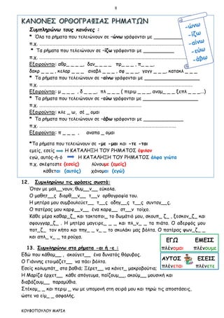8
ΚΟΥΦΟΠΟΥΛΟΥ ΜΑΡΙΑ
Συμπληρώνω τους κανόνες :
* Όλα τα ρήματα που τελειώνουν σε –ώνω γράφονται με __________
π.χ. ………………………………………………………………………………………………………………………….
* Τα ρήματα που τελειώνουν σε –ίζω γράφονται με __________
π.χ. ………………………………………………………………………………………………………………………….
Εξαιρούνται: αθρ_ _ _ _, δαν_ _ _ _ πρ_ _ _ , π_ _ _,
δακρ _ _ _ , κελαρ _ _ _ αναβλ _ _ _ , σφ _ _ _, γογγ _ _ _, κατακλ _ _ _
* Τα ρήματα που τελειώνουν σε –αίνω γράφονται με __________________
π.χ. ………………………………………………………………………………………………………………………….
Εξαιρούνται: μ _ _ _ , δ _ _ _, πλ _ _ _ ( περιμ _ _ _, αναμ_ _ _ ξεπλ _ _ _...)
* Τα ρήματα που τελειώνουν σε –εύω γράφονται με __________________
π.χ. …………………………………………………………………………………
Εξαιρούνται: κλε _ ω, σέ _ ομαι
* Τα ρήματα που τελειώνουν σε –άβω γράφονται με _____________
π.χ. …………………………………………………………………………………………………………….
Εξαιρούνται: π _ _ _ , αναπα _ ομαι
*Τα ρήματα που τελειώνουν σε -με -μαι και -τε -ται
εμείς, εσείς Η ΚΑΤΑΛΗΞΗ ΤΟΥ ΡΗΜΑΤΟΣ έψιλον
εγώ, αυτός-ή-ό Η ΚΑΤΑΛΗΞΗ ΤΟΥ ΡΗΜΑΤΟΣ άλφα γιώτα
π.χ. σκέφτεστε (εσείς) λύνουμε (εμείς)
κάθεται (αυτός) χάνομαι (εγώ)
12. Συμπληρώνω τις φράσεις σωστά:
Όταν με μαλ__νουν, θυμ__ν__ εύκολα.
Ο μαθητ__ς διορθ__ν__ τ__ν ορθογραφία του.
Η μητέρα μου συμβουλεύετ__ τ__ς οδηγ__ς τ__ς συνταγ__ς.
Ο πατέρας μου καρφ__ν__ ένα καρφ__ στ__ν τοίχο.
Κάθε μέρα καθαρ_ζ_ και τακτοποι_ το δωμάτιό μου, σκουπ_ ζ_ , ξεσκον_ζ_ και
σφουγγαρ_ζ_ . Η μητέρα μαγειρε_ _ _ και πλ_ν_ _ τα πιάτα. Ο αδερφός μου
ποτ_ζ_ τον κήπο και πηγ_ _ ν_ _ το σκυλάκι μας βόλτα. Ο πατέρας ψων_ζ_ _
και απλ_ ν_ _ τα ρούχα.
13. Συμπληρώνω στα ρήματα -αι ή –ε :
Εδώ που κάθομ__ , ακούγετ__ ένα δυνατός θόρυβος.
Ο Γιάννης ετοιμάζετ__ να πάει βόλτα.
Εσείς κολυμπάτ_ στα βαθιά; Ξέρετ__ να κάνετ_ μακροβούτια;
Η Μαρίζα έρχετ__ κάθε απόγευμα, παίζουμ__, ακούμ__ μουσική και
διαβάζουμ__ παραμύθια.
Στέκομ_ _ και περιμ _ νω με υπομονή στη σειρά μου και τηρώ τις αποστάσεις,
ώστε να είμ_ _ ασφαλής.
 