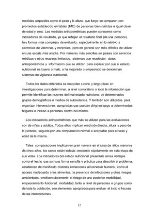 12
medidas corporales como el peso y la altura, que luego se comparan con
promedios establecido en tablas (IMC) de personas bien nutridas e igual clase
de edad y sexo. Las medidas antropométricas pueden conocerse como
indicadores de resultado, ya que reflejan el resultado final (de una persona),
hay formas más complejas de evaluarlo, especialmente en lo relativo a
carencias de vitaminas y minerales, pero en general son más difíciles de utilizar
en una escala más amplia. Por maneras más sencillas en países con servicios
médicos y otros recursos limitados, sistemas que recolectan datos
antropométricos y información que se utilizan para explicar por qué el estado
nutricional es bueno o malo, o ha mejorado o empeorado se denominan
sistemas de vigilancia nutricional.
Todos los datos obtenidos se recopilan a corto y largo plazo en
investigaciones para determinar, a nivel comunitario o local la información que
permite identificar las razones del mal estado nutricional de determinados
grupos demográficos o medios de subsistencia. Y también son utilizados para
organizar intervenciones apropiadas que puedan dirigirse luego a determinados
hogares o incluso a personas dentro del mismo.
Los indicadores antropométricos que más se utilizan para las evaluaciones
son de niños y adultos. Todos ellos implican medición directa, altura y peso de
la persona, seguida por una comparación normal o aceptable para el sexo y
edad de la misma.
Tales comparaciones implican en gran manera en el caso de niños menores
de cinco años, los sanos están todavía creciendo rápidamente en esta etapa de
sus vidas. Los indicadores del estado nutricional presentan varias ventajas
como el hecho que son una forma sencilla y práctica para describir el problema,
establecen de manifiesto distintas limitaciones al bienestar humano, como el
acceso inadecuado a los alimentos, la presencia de infecciones y otros riesgos
ambientales, predicen claramente el riesgo de una posterior morbilidad,
empeoramiento funcional, mortalidad, tanto a nivel de personas o grupos como
de toda la población, son elementos apropiados para evaluar el éxito o fracaso
de las intervenciones.
 