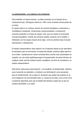 5
La antropometría y su relación con el deporte:
Para entender al cuerpo humano, se debe comenzar por el estudio de su
composición que, (Rodríguez definió en 1982, como el estudio de las partes de
un todo).
El cuerpo está en un continuo devenir de cambios fisiológicos, madurativos y
morfológicos (incluyendo dimensiones, proporcionalidad y composición
corporal) presentes a lo largo de nuestra vida, que van desde el crecimiento
musculo-esquelético durante las primeras edades, pasando por la adultez y
finalizando por los rasgos propios de la vejez, como la pérdida masa muscular
(sarcopenia) u osteoporosis.
El estudio antropométrico hace relación con el deporte debido a que este último
es necesario para el ser humano en todas las edades, practicar algún ejercicio
en la niñez u adolescencia o hacer actividad física acorde a las necesidades en
conjunto con una dieta equilibrada según el requerimiento de cada individuo de
cualquier edad, permite obtener buenos resultados a la hora de someterse a un
estudio antropométrico.
Este hecho aplica para cada situación si el resultado es desfavorable, debido a
que el paciente es sedentario y mantiene una alimentación poco apropiada
para el mantenimiento de su salud el, el experto que realiza las pruebas se ve
en la obligación de recomendarle tanto un cambio en la dieta, como el dar inicio
a prácticas deportivas para que el estado del individuo pueda dar un giro en
cambios favorables a su salud.
 