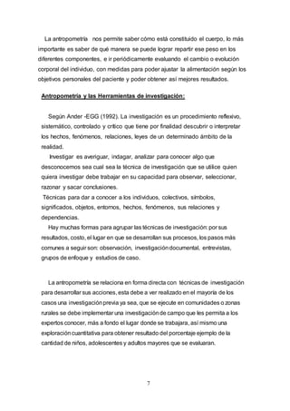 7
La antropometría nos permite saber cómo está constituido el cuerpo, lo más
importante es saber de qué manera se puede lograr repartir ese peso en los
diferentes componentes, e ir periódicamente evaluando el cambio o evolución
corporal del individuo, con medidas para poder ajustar la alimentación según los
objetivos personales del paciente y poder obtener así mejores resultados.
Antropometría y las Herramientas de investigación:
Según Ander -EGG (1992). La investigación es un procedimiento reflexivo,
sistemático, controlado y crítico que tiene por finalidad descubrir o interpretar
los hechos, fenómenos, relaciones, leyes de un determinado ámbito de la
realidad.
Investigar es averiguar, indagar, analizar para conocer algo que
desconocemos sea cual sea la técnica de investigación que se utilice quien
quiera investigar debe trabajar en su capacidad para observar, seleccionar,
razonar y sacar conclusiones.
Técnicas para dar a conocer a los individuos, colectivos, símbolos,
significados, objetos, entornos, hechos, fenómenos, sus relaciones y
dependencias.
Hay muchas formas para agrupar las técnicas de investigación: por sus
resultados, costo, el lugar en que se desarrollan sus procesos, los pasos más
comunes a seguir son: observación, investigacióndocumental, entrevistas,
grupos de enfoque y estudios de caso.
La antropometría se relaciona en forma directa con técnicas de investigación
para desarrollar sus acciones, esta debe a ver realizado en el mayoría de los
casos una investigaciónprevia ya sea, que se ejecute en comunidades o zonas
rurales se debe implementar una investigaciónde campo que les permita a los
expertos conocer, más a fondo el lugar donde se trabajara, así mismo una
exploracióncuantitativa para obtener resultado del porcentaje ejemplo de la
cantidad de niños, adolescentes y adultos mayores que se evaluaran.
 