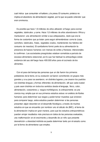9
cual indica que consumían el tuétano y la presa. El consumo proteico no
implica el abandono de alimentación vegetal, por lo que se puede entender que
eran omnívoros.
Es posible que hace 1,9 millones de años utilizarán el fuego para cocinar
vegetales, tubérculos y carne. Hace 1,8 millones de años abandonaron África y
mantuvieron una alimentación similar a sus antepasados, dado que era la
forma de costumbre que ya traían para seguir alimentándose como la (caza,
carroñero, tubérculos, frutas, vegetales crudos, manteniendo los hábitos del
consumo de insectos). El canibalismo formó parte de su alimentación la
presencia de huesos humanos con marcas de cortes y fracturas intencionales
lo confirman. Las sociedades preagrícolas estaban sometidas a periodo de
escasez alimentaria estacional, por lo que fue habitual la antropofagia existe
evidencia del uso del fuego hace 400.000 años para el cocinado de los
alimentos.
Con el paso del tiempo las personas que un día fueron los primeros
pobladores de la tierra, en su evolución se fueron convirtiendo en grupos más
grandes y a su paso se asentaron, en distintos lugares y se crearon los pueblos
con distintas lenguas y formas diferentes de alimentación, allí que cada ciudad
y país sean distintos en todos los sentidos desde el lenguaje, físico, color,
alimentación, costumbres y rasgos morfológicos, la antropometría es una
ciencia muy amplia que en sus primeros estudios estuvo en análisis de fósiles
humanos para determinar sus rasgos y poder tomar muestras que sirvieran
para comparar luego, estos estudios pueden determinar si las personas
presentan algún desorden en el desarrollo fisiológico, a través de muchos
estudios en que se encuentra por nombrar uno el cálculo de (IMC), el tema de
la alimentación implica en gran manera, para que los estudios antropométricos
puedan arrojar resultados más precisos en datos de las personas evaluadas,
una malformación en el crecimiento y desarrollo de un niño que presente
desnutrición u obesidad mórbida se puede determinar tanto por el estudio como
por la forma de alimentarse que emplea.
 