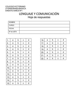 COLEGIOVICTORIANO
2º ENSEÑANZA BÁSICA
ENSAYO SIMCE Nº1
LENGUAJE Y COMUNICACIÓN
Hoja de respuestas
16. a b c d
17. a b c d
18. a b c d
19. a b c d
20. a b c d
21. a b c d
22. a b c d
NOMBRE
CURSO
FECHA
Nº de LISTA
1. a b c d
2. a b c d
3. a b c d
4. a b c d
5. a b c d
6. a b c d
7. a b c d
8. a b c d
9. a b c d
10. a b c d
11. a b c d
12. a b c d
13. a b c d
14. a b c d
15. a b c d
 