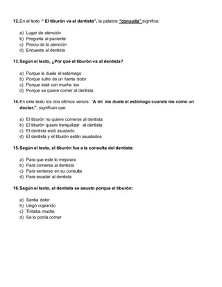 12.En el texto “ El tiburón va al dentista”, la palabra “consulta” significa:
a) Lugar de atención
b) Pregunta al paciente
c) Precio de la atención
d) Encuesta al dentista
13.Según el texto, ¿Por qué el tiburón va al dentista?
a) Porque le duele el estómago
b) Porque sufre de un fuerte dolor
c) Porque está con mucha tos
d) Porque se quiere comer al dentista
14.En este texto los dos últimos versos: “A mí me duele el estómago cuando me como un
doctor.”, significan que:
a) El tiburón no quiere comerse al dentista
b) El tiburón quiere tranquilizar al dentista
c) El dentista está asustado
d) El dentista y el tiburón están asustados
15.Según el texto, el tiburón fue a la consulta del dentista:
a) Para que este lo mejorara
b) Para comerse al dentista
c) Para sentarse en su consulta
d) Para asustar al dentista
16.Según el texto, el dentista se asusto porque el tiburón:
a) Sentía dolor
b) Llegó cojeando
c) Tiritaba mucho
d) Se lo podía comer
 