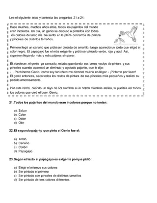 Lee el siguiente texto y contesta las preguntas 21 a 24:
21.Todos los pajaritos del mundo eran incoloros porque no tenían:
a) Sabor
b) Color
c) Dolor
d) Olor
22.El segundo pajarito que pinto el Genio fue el:
a) Tordo
b) Canario
c) Colibrí
d) Papagayo
23.Según el texto el papagayo es exigente porque pidió:
a) Elegir el mismos sus colores
b) Ser pintado el primero
c) Ser pintado con pinceles de distintos tamaños
d) Ser pintado de tres colores diferentes
Hace muchos, muchos años atrás, todos los pajaritos del mundo
eran incoloros. Un día, un genio se dispuso a pintarlos con todos
los colores del arco iris. Se sentó en la plaza con tarros de pintura
y pinceles de distintos tamaños.
Primero llegó un canario que pidió ser pintado de amarillo, luego apareció un tordo que eligió el
color negro. El papagayo fue el más exigente y pidió ser pintado verde, rojo y azul. Así,
siguieron llegando más y más pájaros sin parar.
El atardecer, el genio ya cansado, estaba guardando sus tarros vacíos de pintura y sus
pinceles cuando apareció un diminuto y agotado pajarito, que le dijo:
- Perdóneme Genio, como soy tan chico me demoré mucho en llegar - ¡Píntame por favor!
El genio entonces, sacó todos los restos de pintura de sus pinceles más pequeños y realizó su
pedido amorosamente.
Por esta razón, cuando un rayo de sol alumbra a un colibrí mientras aletea, tú puedes ver todos
los colores que unió el buen Genio.
 