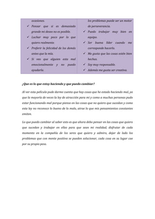 ocasiones.

los problemas puede ser un motor

 Pensar que si es demasiado
grande mi deseo no es posible.
 Luchar muy poco por lo que
quiero realmente.
antes que la mía.

equipo.
corresponde hacerlo.
 Me gusta que las cosas estén bien

 Si veo que alguien esta mal
ayudarla.

 Puedo trabajar muy bien en
 Ser buena líder cuando me

 Preferir la felicidad de los demás

emocionalmente

de perseverancia.

y

no

puedo

hechas.
 Soy muy responsable.
 Además me gusta ser creativa.

¿Que es lo que estoy haciendo y que puedo cambiar?
Al ver esta película pude darme cuenta que hay cosas que he estado haciendo mal, ya
que la mayoría de veces la ley de atracción para mi y como a muchas personas pudo
estar funcionando mal porque pienso en las cosas que no quiero que sucedan y como
esta ley no reconoce lo bueno de lo malo, atrae lo que mis pensamientos constantes
emiten.
Lo que puedo cambiar al saber esto es que ahora debo pensar en las cosas que quiero
que sucedan y trabajar en ellas para que sean mi realidad, disfrutar de cada
momento en la compañía de los seres que quiero y admiro, dejar de lado los
problemas que con mente positiva se pueden solucionar, cada cosa en su lugar cae
por su propio peso.

 