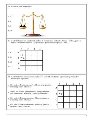 9
20) ¿Cuál es el valor del triángulo?
-
A. 12
1
B. 6
2
C. 3
3
D. 10
21) El gato de Camila está parado en la baldosa B1 como indican sus huellas. Avanza 1 baldosa, gira a la
derecha y avanza dos baldosas. ¿En qué baldosa quedó ubicado el gato de Camila?
-
A. C3
1
B. D2
2
C. A3
3
D. A2
22) El gato de Camila quiere desplazarse desde B1 hasta D4. ¿Cuál de las siguientes trayectorias debe
recorrer para llegar a D4?
-
A.
Gira hacia su derecha y avanza 3 baldosas, luego gira a su
izquierda y avanza 2 baldosas.
1
B.
Avanza una baldosa, gira a derecha y avanza 2 baldosas,
gira nuevamente a la derecha y avanza en 3 baldosas.
2
C.
Gira hacia su derecha, se desplaza 3 baldosas, gira a su
izquierda y avanza 3 baldosas.
3
D.
Gira hacia su derecha, se desplaza 3 baldosas, gira a su
derecha y avanza 2 baldosas.
 