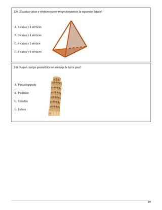 10
23) ¿Cuántas caras y vértices posee respectivamente la siguiente figura?
-
A. 4 caras y 4 vértices
1
B. 3 caras y 4 vértices
2
C. 4 caras y 5 vértice
3
D. 4 caras y 6 vértices
24) ¿A qué cuerpo geométrico se asemeja la torre pisa?
-
A. Paralelepípedo
1
B. Pirámide
2
C. Cilindro
3
D. Esfera
 