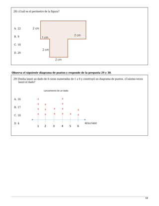 12
28) ¿Cuál es el perímetro de la figura?
-
A. 22
1
B. 9
2
C. 18
3
D. 20
-
Observa el siguiente diagrama de puntos y responde de la pregunta 29 y 30.
29) Emilia lanzó un dado de 6 caras numeradas de 1 a 6 y construyó un diagrama de puntos. ¿Cuántas veces
lanzó el dado?
-
A. 16
1
B. 17
2
C. 18
3
D. 4
 