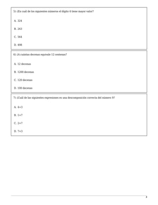 3
5) ¿En cuál de los siguientes números el dígito 4 tiene mayor valor?
-
A. 324
1
B. 243
2
C. 564
3
D. 498
6) ¿A cuántas decenas equivale 12 centenas?
-
A. 12 decenas
1
B. 1200 decenas
2
C. 120 decenas
3
D. 100 decenas
7) ¿Cuál de las siguientes expresiones es una descomposición correcta del número 9?
-
A. 4+3
1
B. 1+7
2
C. 2+7
3
D. 7+3
 