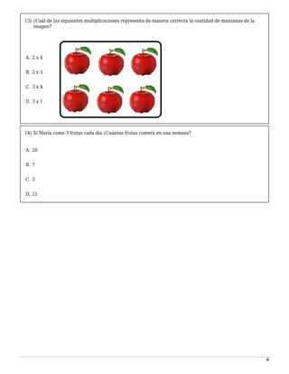 6
13) ¿Cuál de las siguientes multiplicaciones representa de manera correcta la cantidad de manzanas de la
imagen?
-
A. 2 x 4
1
B. 2 x 3
2
C. 3 x 4
3
D. 3 x 1
14) Si María come 3 frutas cada día ¿Cuántas frutas comerá en una semana?
-
A. 20
1
B. 7
2
C. 3
3
D. 21
 