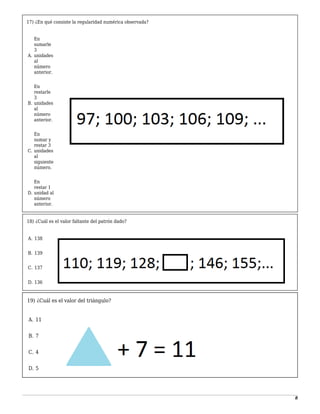 8
17) ¿En qué consiste la regularidad numérica observada?
-
A.
En
sumarle
3
unidades
al
número
anterior.
1
B.
En
restarle
3
unidades
al
número
anterior.
2
C.
En
sumar y
restar 3
unidades
al
siguiente
número.
3
D.
En
restar 1
unidad al
número
anterior.
18) ¿Cuál es el valor faltante del patrón dado?
-
A. 138
1
B. 139
2
C. 137
3
D. 136
19) ¿Cuál es el valor del triángulo?
-
A. 11
1
B. 7
2
C. 4
3
D. 5
 