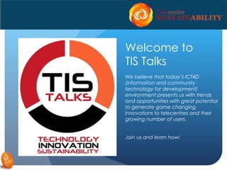 Welcome to
TIS Talks
We believe that today’s ICT4D
(information and community
technology for development)
environment presents us with trends
and opportunities with great potential
to generate game changing
innovations to telecentres and their
growing number of users.
Join us and learn how!
 
