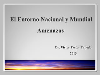 1
El Entorno Nacional y Mundial
Amenazas
Dr. Víctor Pastor Talledo
2013
 
