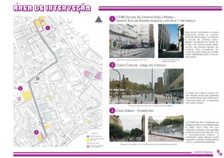 AREA DE INTERVECAO
                                                   CCBB|Escola de Cinema Darcy Ribeiro -
                                                1 Terreno Rua do Rosário esquina com Rua 1º de Março

         1
                                                                                                                                   Esse ponto concentra a maior
                                                                                                                                   interação entre os centros
                                                                                                                                   culturais destacados, no entanto
                                                                                                                                   a escola de Cinema Darcy
                                                                                                                                   Ribeiro, localizada em frente ao
                                                                                                                                   CCBB, está desvinculada desse
                                                                                                                                   circuito de eventos ligados ao
                                                                                                                                   cinema. Esta ocupação irá
                                                                                                                                   conectar esses espaços e trazer
                                                                                                                                   maior visibilidade para a escola
                                                                                                                                   de cinema.
                                                   Terreno livre na Rua do Rosário com 157m²              Continuidade da rua do
                                                                                                          Rosário com 400m²

                                                2 Caixa Cultural - Largo da Carioca




 2
                                                                                                                                   O largo da Carioca possui um
                                                                                                                                   dos maiores fluxos de pedestres
                                                                                                                                   do centro do Rio. Essa área tem o
                                                                                                                                   potencial para ser a expansão
                                                                                                                                   da Caixa Cultural.
                                                                  Trecho do Largo da Carioca com aproximadamente 3000m²


                                                3 Cine Odeon - Cinelândia


                                                                                                                                   A Cinelândia tem a tradição de
                                                                                                                                   abrigar eventos e manifestações
                                                                                                                                   e além disso tem em sua
                                                                                                                                   memória o espaço dos grandes
     3               Legenda
                                                                                                                                   cinemas de rua dos anos 30, com
                                                                                                                                   o remanescente Odeon. A
                 Proposta de percurso
                                                                                                                                   instalação nesse espaço pode
                 Centros culturais utilizados
                 nos eventos                                                                                                       resgatar a história e relacioná-la
                 Pontos de cultura
                                                                                                                                   com a contemporaneidade.
                                                       Visadas da Cinelândia - Trecho de intervenção com aproximadamente 600m²
                 Áreas livres para abrigar a
                 arquitetura efêmera




                                                                                                                                           Letícia Barros          2
                                                                                                                                                                   /5
 