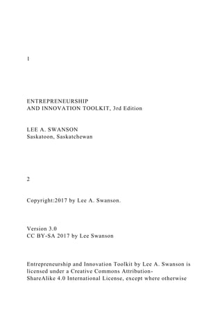 1
ENTREPRENEURSHIP
AND INNOVATION TOOLKIT, 3rd Edition
LEE A. SWANSON
Saskatoon, Saskatchewan
2
Copyright:2017 by Lee A. Swanson.
Version 3.0
CC BY-SA 2017 by Lee Swanson
Entrepreneurship and Innovation Toolkit by Lee A. Swanson is
licensed under a Creative Commons Attribution-
ShareAlike 4.0 International License, except where otherwise
 