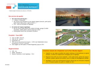 * Nommé d’après l’inventeur des conserves (1749-1841).




      Des services de qualité

           •   Sur l’aire d’accueil du parc :
               ⇒ 2 hôtels, 2 restaurants
               ⇒ des services aux entreprises et aux salariés (agence bancaire, point postal,
                  point chaud, tabac-presse, agence intérim…)
               ⇒ CFA : centre de formation en logistique

           •   En entrée de l’espace logistique:
               ⇒ Aire de services poids lourds avec station de lavage, garage et atelier
                  mécanique, station gazole, point de pesée par essieu
               ⇒ Parking poids lourds sous surveillance 90 places


      Fiscalisté - Taux 2009

           •   Taxe sur FNB : 93,24 %
           •   Taxe sur FB : 33,66 %
           •   Exonération TLE
           •   TRE (Taxe de Raccordement des Egouts) : 2,253 € par implantation (indexé
               annuellement à l’ICC du 1er trimestre)
           •   Zone éligible aux AFR (Aides à Finalité Régionale) jusqu’en 2013


      Réglementation

           •   COS : 0,6                                                     3 bonnes raisons de s’implanter sur le Parc Nicolas Appert
           •   SHON : 640 000 m²
                                                                               •   Implanté sur une région accueillant des leaders nationaux et internationaux en agroali-
           •   Hauteur maximale en zone logistique : 18 m.                         mentaire, et offrant un emplacement stratégique pour la logistique.

                                                                               •   Disposant d’une offre de services maximale : centre poids lourds, gestion des espaces
                                                                                   communs, gestion collective des déchets, prise en compte du développement durable…

                                                                               •   Développé au cœur d’un environnement préservé offrant plus de 20 hectares d’espaces
                                                                                   verts et d’espaces publics de qualité en visibilité de l’A61.

SPECIMEN                                                                                                                                                                 10
 