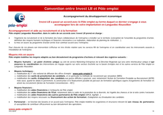 Convention entre Invest LR et Pôle emploi

                                                                Accompagnement du développement économique

                                   Invest LR a passé un accord avec le Pôle emploi au terme duquel ce dernier s’engage à vous
                                                accompagner lors de votre implantation en Languedoc-Roussillon

Accompagnement et aide au recrutement et à la formation
Pôle emploi Languedoc Roussillon, dans le cadre de ses accords avec Invest LR prend en charge :

•     l'ingénierie du recrutement et de la formation des futurs collaborateurs de l'entreprise à installer sur le territoire (conception de l'ensemble du programme d'action,
      définition des moyens humains techniques et financiers nécessaires à sa réalisation, élaboration du planning de réalisation…),
•     la mise en œuvre du programme d'action arrêté d'un commun accord avec l'entreprise.

Pour chacune de ces phases son intervention s'effectue en très étroite relation avec les services RH de l'entreprise et en coordination avec les intervenants associés à
l'installation de l'entreprise.

Moyens mis en œuvre
Pôle emploi mobilise les moyens adaptés au bon déroulement du programme d'actions et relevant des registres suivants :

•     Moyens humains : un point d’entrée unique au sein de service Marketing Entreprises de la Direction Régionale qui sera votre interlocuteur unique et qui
      assurera la coordination des interventions de l’équipe experte sur votre secteur d’activité sur le bassin d’emploi visé et les autres services de Pôle emploi en
      Languedoc-Roussillon.

•     Moyens techniques :
      ⇒ mobilisation du 1er site national de diffusion des offres d'emploi : www.pole-emploi.fr
      ⇒ mobilisation des outils de présélection de candidats, et en particulier la méthode de recrutement par simulation (MRS)
      ⇒ mobilisation des outils d’adaptation des candidats aux postes difficiles à pourvoir, avec notamment l’Action de Formation Préalable au Recrutement (AFPR)
        mais aussi, quand les délais le permettent, la construction et le financement possible de parcours de formation spécifiques auprès d’organismes de formation en
        amont du recrutement (Action de Formation Conventionnée – AFC)

•     Moyens financiers :
      ⇒ mobilisation des aides financières à l’embauche de Pôle emploi
      ⇒ mobilisation des aides financières de l'Etat, notamment dans le cadre de la promotion de la diversité, de l’égalité des chances et de la lutte contre l’exclusion
      ⇒ mobilisation des aides financières des autres partenaires de Pôle emploi (OPCA, Agefiph…)
      ⇒ mobilisation des moyens nécessaire au financement des action de formation, d'adaptation ou d'évaluation des candidats

•     Partenariat : en fonction des besoins et en accord avec l'entreprise, Pôle emploi mobilise les organismes et structures relevant de son réseau de partenaires
      et susceptibles de contribuer efficacement au bon déroulement des opérations.

www.pole-emploi.fr
SPECIMEN                                                                                                                                                                  18
 