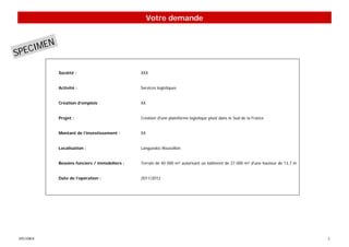 Votre demande



    IMEN
SPEC
           Société :                          XXX


           Activité :                         Services logistiques


           Création d’emplois :               XX


           Projet :                           Création d'une plateforme logistique pivot dans le Sud de la France


           Montant de l’investissement :      XX


           Localisation :                     Languedoc-Roussillon


           Besoins fonciers / immobiliers :   Terrain de 40 000 m² autorisant un bâtiment de 27 000 m² d'une hauteur de 13,7 m


           Date de l’opération :              2011/2012




SPECIMEN                                                                                                                         2
 