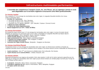 Infrastructures multimodales performantes
    L’ensemble des compétences Transport (route, fer, mer/fleuve, air) et Logistique (amont et aval)
          sont disponibles sur le territoire régional et structurent cette filière professionnelle :

Le réseau routier
Pour transporter 91 % du tonnage des marchandises dans notre région, le Languedoc-Roussillon bénéficie d’un réseau
routier et autoroutier dense :
1. Carrefour de 4 autoroutes
   • de l’Europe du Nord au Sud : Paris / Barcelone
   • de l’Europe de l’Ouest à l’Est : Bordeaux / Turin
   • connexions avec les capitales régionales : Lyon / Marseille / Toulouse / Clermont-Ferrand
2. 1 500 km de routes nationales
3. 17 500 km de routes départementales
4. Nouvel équipement sur l’A75 : Viaduc de Millau

Le réseau ferroviaire
Ne transportant jusqu’à présent que 4,3 % du tonnage des marchandises dans notre région, le secteur ferroviaire devrait
bénéficier de l’ouverture à la concurrence pour le fret et donc se développer en Languedoc-Roussillon qui dispose déjà de :
1. 5 gares principales : Nîmes, Montpellier, Béziers, Narbonne, Perpignan
2. Liaison Grande Vitesse mettant Nîmes à 3h00 de Paris
3. Ligne exclusivement fret : Nîmes-Avignon, Luxembourg-Perpignan
4. 3 chantiers de transport combiné : Sète, Perpignan, Le Boulou
5. 1 400 km de lignes ferroviaires
6. Extension de la ligne Grande Vitesse : Montpellier - Perpignan vers Barcelone

Le réseau maritime/fluvial
Transportant environ 4,7 % du tonnage des marchandises dans notre région, les infrastructures maritimes et fluviales du
Languedoc-Roussillon offrent d’excellentes conditions d’accès nautique et une bonne desserte terrestre multimodale de l’hinterland avec :

•   3 ports maritimes : Sète (2ème port français de la Méditerranée), Port-la-Nouvelle, Port-Vendres
•   3 ports fluviaux sur le Canal du Rhône : L’Ardoise, Beaucaire, Sète

Le réseau aérien
Répondant principalement aux exigences des produits à forte valeur ajoutée, le trafic du fret aérien représente aujourd’hui une très
faible part en tonnage des marchandises dans notre région qui peut devenir demain une véritable plaque tournante pour l’Europe du
Sud et l’Afrique du Nord, grâce à :

•   5 aéroports : Montpellier, Nîmes, Béziers, Carcassonne, Perpignan
•   3 aéroports régionaux de fret, ouverts à l’international : Nîmes, Montpellier, Perpignan
•   Un espace aérien non saturé
SPECIMEN                                                                                                                                    21
 