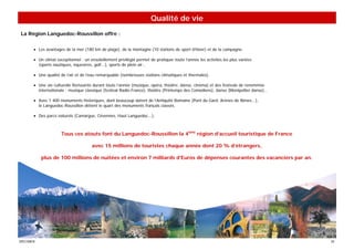 Qualité de vie
La Région Languedoc-Roussillon offre :


       • Les avantages de la mer (180 km de plage), de la montagne (10 stations de sport d’hiver) et de la campagne.

       • Un climat exceptionnel : un ensoleillement privilégié permet de pratiquer toute l’année les activités les plus variées
         (sports nautiques, équestres, golf...), sports de plein air…

       • Une qualité de l’air et de l’eau remarquable (nombreuses stations climatiques et thermales).

       • Une vie culturelle florissante durant toute l’année (musique, opéra, théâtre, danse, cinéma) et des festivals de renommée
         internationale : musique classique (festival Radio-France), théâtre (Printemps des Comédiens), danse (Montpellier danse)...

       • Avec 1 400 monuments historiques, dont beaucoup datent de l’Antiquité Romaine (Pont du Gard, Arènes de Nîmes...),
         le Languedoc-Roussillon détient le quart des monuments français classés.

       • Des parcs naturels (Camargue, Cévennes, Haut Languedoc...).



                      Tous ces atouts font du Languedoc-Roussillon la 4ème région d’accueil touristique de France

                                       avec 15 millions de touristes chaque année dont 20 % d’étrangers,

           plus de 100 millions de nuitées et environ 7 milliards d’Euros de dépenses courantes des vacanciers par an.




SPECIMEN                                                                                                                               35
 