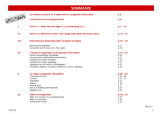 SOMMAIRE
                    Les bonnes raisons de s’implanter en Languedoc-Roussillon           p5
        N
SPECIME             Localisation de nos propositions                                    p6


            I.      Offre n°1: PRAE Nicolas Appert, Castelnaudary (11)                  p 7 - 12


            II .    Offre n°2: Bâtiment à louer, Parc Logistique EEM, Rivesaltes (66)   p 13 - 15


            III .   Main d’œuvre disponible dans le bassin d’emploi                     p 16 - 18

                    Main d’œuvre disponible                                             p 17
                    Convention entre Invest LR et Pôle emploi                           p 18

            IV .    Transport/Logistique en Languedoc-Roussillon                        p 19 - 24
                    Position géographique stratégique                                   p   20
                    Infrastructures multimodales performantes                           p   21
                    Compétences locales Transport                                       p   22
                    Compétences locales Logistique                                      p   23
                    Synergies avec les métiers technologiques                           p   24
                    Formations adaptées et salaires annuels du secteur Logistique       p   24


            V.      La région Languedoc-Roussillon                                      p 25 - 35
                    L’économie en bref                                                  p   26 - 28
                    Liaisons                                                            p   29 - 30
                    Population                                                          p   31
                    Salaires                                                            p   32
                    Matière grise                                                       p   33
                    Aide à la mobilité professionnelle                                  p   34
                    Qualité de vie                                                      p   35

            VI .    Aides envisageables                                                 p 36 - 39
                    Aides à la création et au développement                             p 37
                    Aides à l’innovation                                                p 38
                    Exonération fiscales                                                p 39

                                                                                                      Mai 2011
 SPECIMEN                                                                                                    4
 