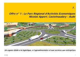I.

           Offre n° 1 : Le Parc Régional d’Activités Economiques
                            Nicolas Appert, Castelnaudary - Aude




Un espace dédié à la logistique, à l’agroalimentaire et aux services aux entreprises

SPECIMEN                                                                             7
 