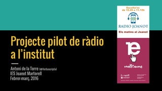 Projecte pilot de ràdio
a l’institut
Antoni de la Torre (@Verbascripta)
IES Joanot Martorell
Febrer-març, 2016
 
