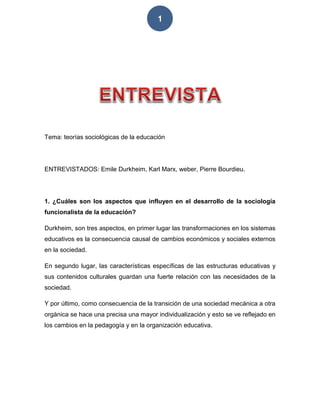 1
Tema: teorías sociológicas de la educación
ENTREVISTADOS: Emile Durkheim, Karl Marx, weber, Pierre Bourdieu.
1. ¿Cuáles son los aspectos que influyen en el desarrollo de la sociología
funcionalista de la educación?
Durkheim, son tres aspectos, en primer lugar las transformaciones en los sistemas
educativos es la consecuencia causal de cambios económicos y sociales externos
en la sociedad.
En segundo lugar, las características específicas de las estructuras educativas y
sus contenidos culturales guardan una fuerte relación con las necesidades de la
sociedad.
Y por último, como consecuencia de la transición de una sociedad mecánica a otra
orgánica se hace una precisa una mayor individualización y esto se ve reflejado en
los cambios en la pedagogía y en la organización educativa.
 