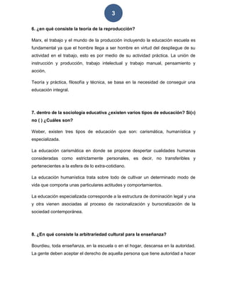 3
6. ¿en qué consiste la teoría de la reproducción?
Marx, el trabajo y el mundo de la producción incluyendo la educación escuela es
fundamental ya que el hombre llega a ser hombre en virtud del despliegue de su
actividad en el trabajo, esto es por medio de su actividad práctica. La unión de
instrucción y producción, trabajo intelectual y trabajo manual, pensamiento y
acción,
Teoría y práctica, filosofía y técnica, se basa en la necesidad de conseguir una
educación integral.
7. dentro de la sociología educativa ¿existen varios tipos de educación? Si(x)
no ( ) ¿Cuáles son?
Weber, existen tres tipos de educación que son: carismática, humanística y
especializada.
La educación carismática en donde se propone despertar cualidades humanas
consideradas como estrictamente personales, es decir, no transferibles y
pertenecientes a la esfera de lo extra-cotidiano.
La educación humanística trata sobre todo de cultivar un determinado modo de
vida que comporta unas particulares actitudes y comportamientos.
La educación especializada corresponde a la estructura de dominación legal y una
y otra vienen asociadas al proceso de racionalización y burocratización de la
sociedad contemporánea.
8. ¿En qué consiste la arbitrariedad cultural para la enseñanza?
Bourdieu, toda enseñanza, en la escuela o en el hogar, descansa en la autoridad.
La gente deben aceptar el derecho de aquella persona que tiene autoridad a hacer
 