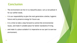 Conclusion
 The environment we live in is a beautiful place. Let us not pollute it
for our selfish needs.
 It is our responsibility to give the next generation a better, hygienic
future and to preserve energy for future use.
 It is a time to take a step forward to control the environmental
issues, and make it suitable place for better standards of living.
 and make it a place suitable It is imperative on our part to save our
environment.
13
 