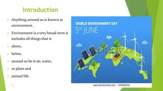 Introduction
 Anything around us is known as
environment.
 Environment is a very broad term it
includes all things that is
 above,
 below,
 around us be it air, water,
 or plant and
 animal life.
5
 