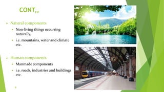 CONT,,
 Natural components
 Non-living things occurring
naturally.
 i.e. mountains, water and climate
etc.
 Human components
 Manmade components
 i.e. roads, industries and buildings
etc.
9
 
