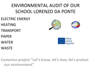 ENVIRONMENTAL AUDIT OF OUR
SCHOOL LORENZO DA PONTE
ELECTRIC ENERGY
HEATING
TRANSPORT
PAPER
WATER
WASTE
Comenius project “Let’s know, let’s love, let’s protect
our environment”
 
