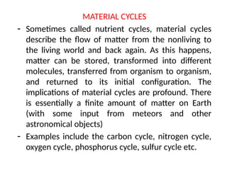 MATERIAL CYCLES
- Sometimes called nutrient cycles, material cycles
describe the flow of matter from the nonliving to
the living world and back again. As this happens,
matter can be stored, transformed into different
molecules, transferred from organism to organism,
and returned to its initial configuration. The
implications of material cycles are profound. There
is essentially a finite amount of matter on Earth
(with some input from meteors and other
astronomical objects)
- Examples include the carbon cycle, nitrogen cycle,
oxygen cycle, phosphorus cycle, sulfur cycle etc.
 