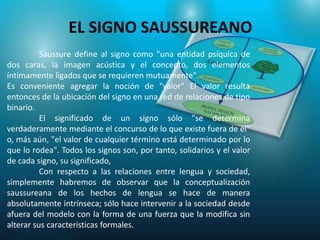 EL SIGNO SAUSSUREANO
          Saussure define al signo como "una entidad psíquica de
dos caras, la imagen acústica y el concepto, dos elementos
íntimamente ligados que se requieren mutuamente".
Es conveniente agregar la noción de "valor" El valor resulta
entonces de la ubicación del signo en una red de relaciones de tipo
binario.
          El significado de un signo sólo "se determina
verdaderamente mediante el concurso de lo que existe fuera de él"
o, más aún, "el valor de cualquier término está determinado por lo
que lo rodea". Todos los signos son, por tanto, solidarios y el valor
de cada signo, su significado,
          Con respecto a las relaciones entre lengua y sociedad,
simplemente habremos de observar que la conceptualización
saussureana de los hechos de lengua se hace de manera
absolutamente intrínseca; sólo hace intervenir a la sociedad desde
afuera del modelo con la forma de una fuerza que la modifica sin
alterar sus características formales.
 